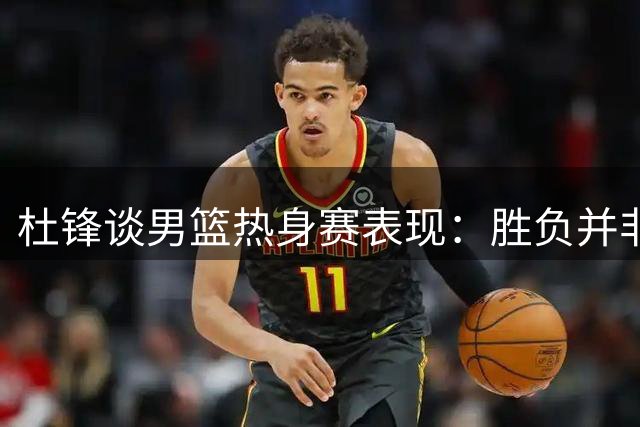 杜锋谈男篮热身赛表现：胜负并非关键，大赛前需保留实力
