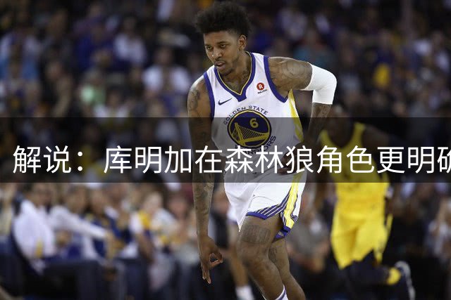 解说：库明加在森林狼角色更明确 一赛季坐稳先发就意味着胜利了