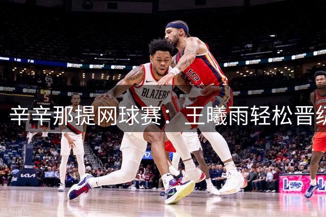 辛辛那提网球赛：王曦雨轻松晋级 王欣瑜惜败世界第二